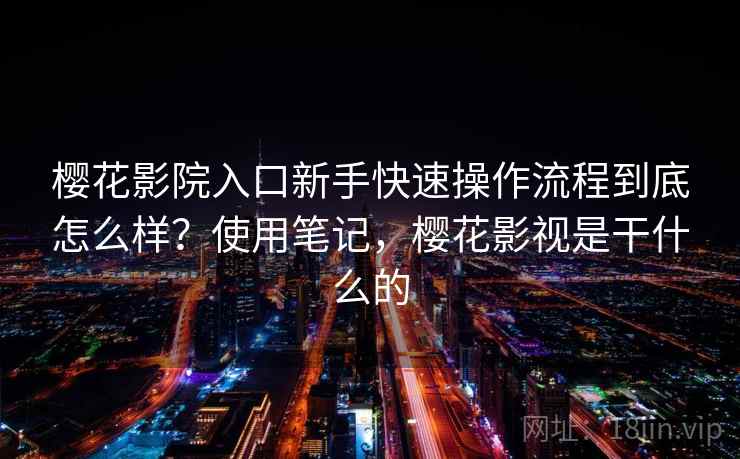 樱花影院入口新手快速操作流程到底怎么样？使用笔记，樱花影视是干什么的