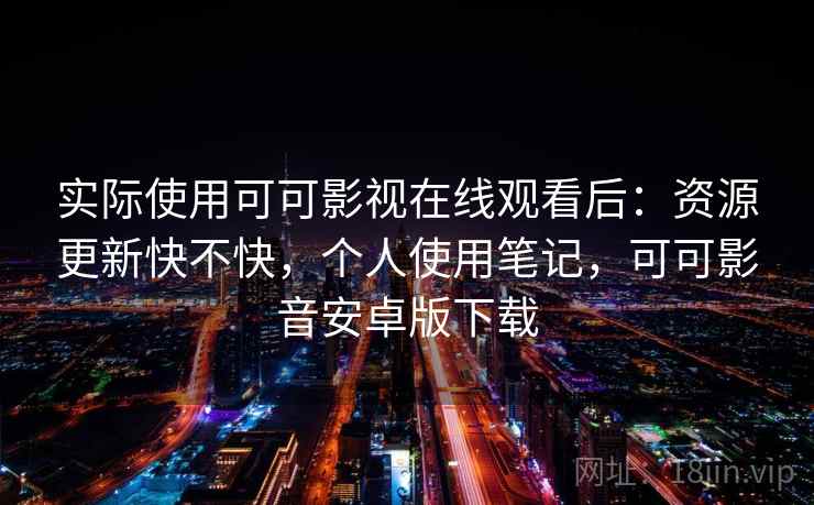 实际使用可可影视在线观看后：资源更新快不快，个人使用笔记，可可影音安卓版下载