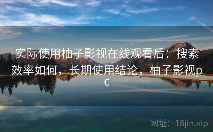 实际使用柚子影视在线观看后：搜索效率如何，长期使用结论，柚子影视pc