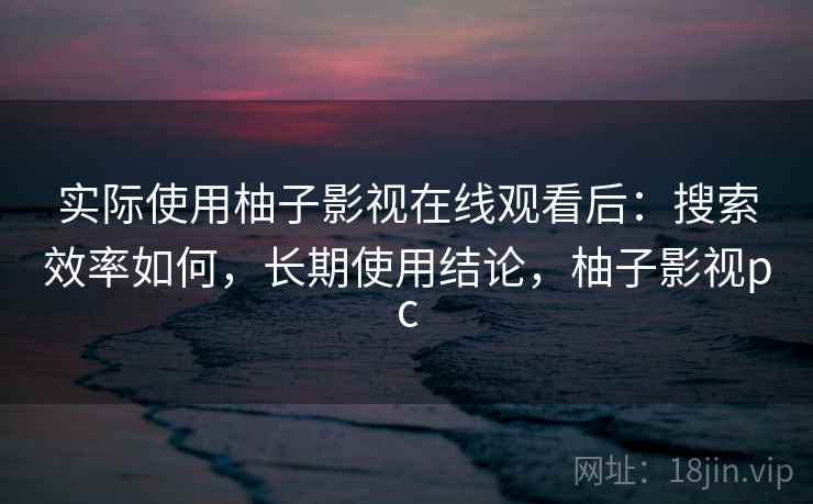 实际使用柚子影视在线观看后:搜索效率如何,长期使用结论,柚子影视pc 实际使用柚子影视在线观看后:搜索效率如何,长期使用结论,柚子影视pc