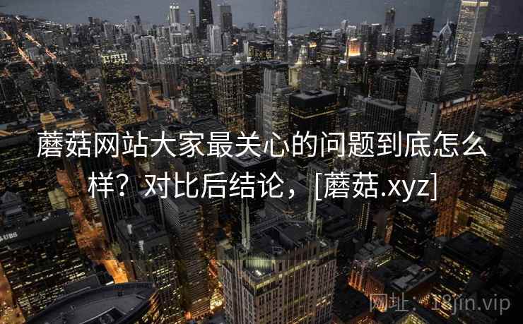 蘑菇网站大家最关心的问题到底怎么样？对比后结论，[蘑菇.xyz]