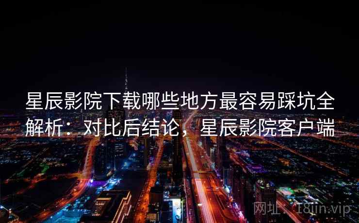 星辰影院下载哪些地方最容易踩坑全解析：对比后结论，星辰影院客户端