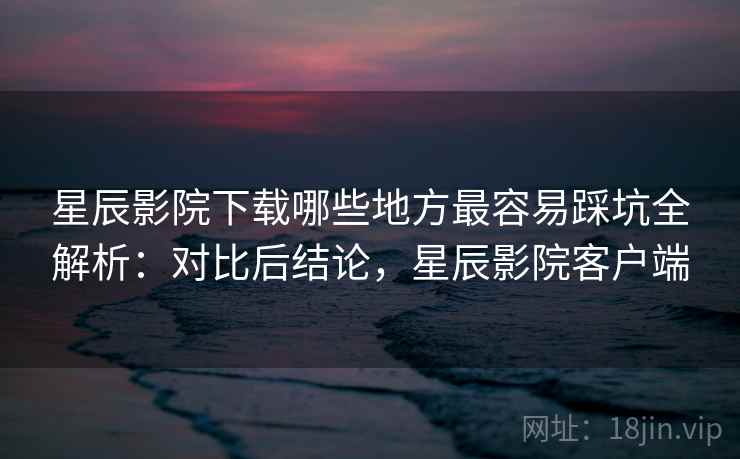 星辰影院下载哪些地方最容易踩坑全解析：对比后结论，星辰影院客户端