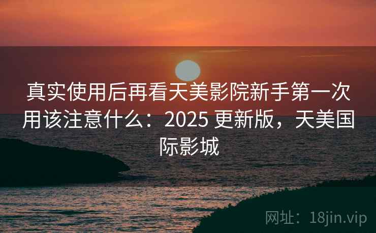 真实使用后再看天美影院新手第一次用该注意什么:2025 更新版,天美国际影城 真实使用后再看天美影院新手第一次用该注意什么:2025 更新版,天美国际影城