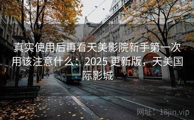 真实使用后再看天美影院新手第一次用该注意什么:2025 更新版,天美国际影城 真实使用后再看天美影院新手第一次用该注意什么:2025 更新版,天美国际影城