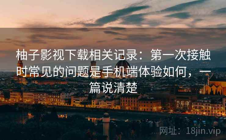 柚子影视下载相关记录：第一次接触时常见的问题是手机端体验如何，一篇说清楚