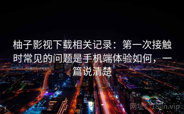 柚子影视下载相关记录：第一次接触时常见的问题是手机端体验如何，一篇说清楚