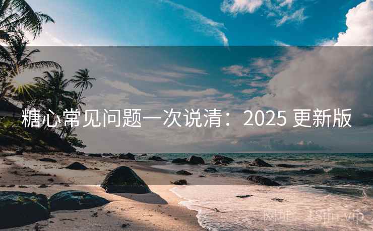 糖心常见问题一次说清：2025 更新版