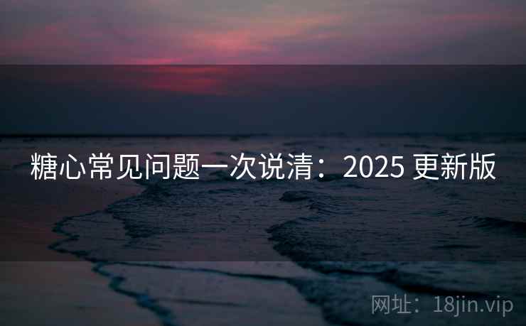 糖心常见问题一次说清：2025 更新版