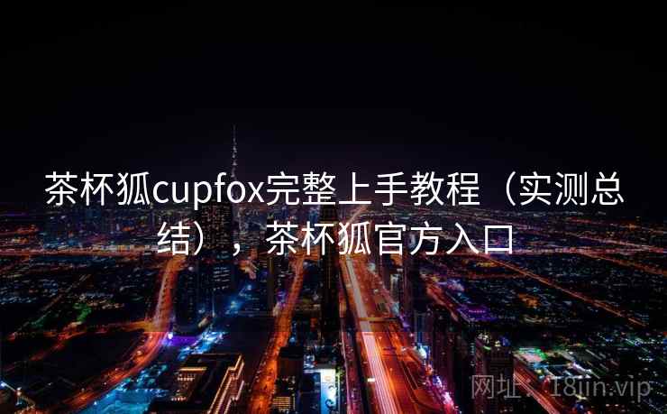 茶杯狐cupfox完整上手教程（实测总结），茶杯狐官方入口