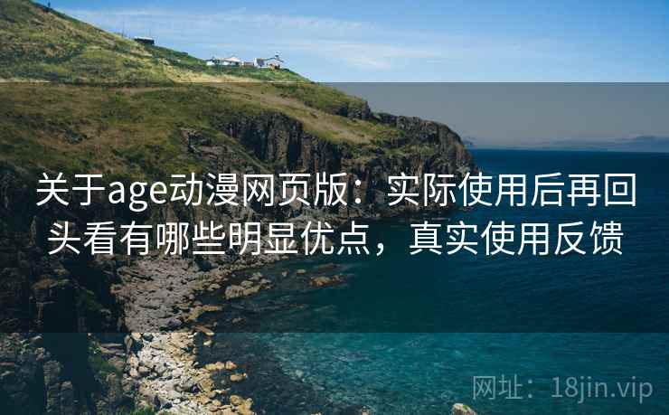 关于age动漫网页版：实际使用后再回头看有哪些明显优点，真实使用反馈