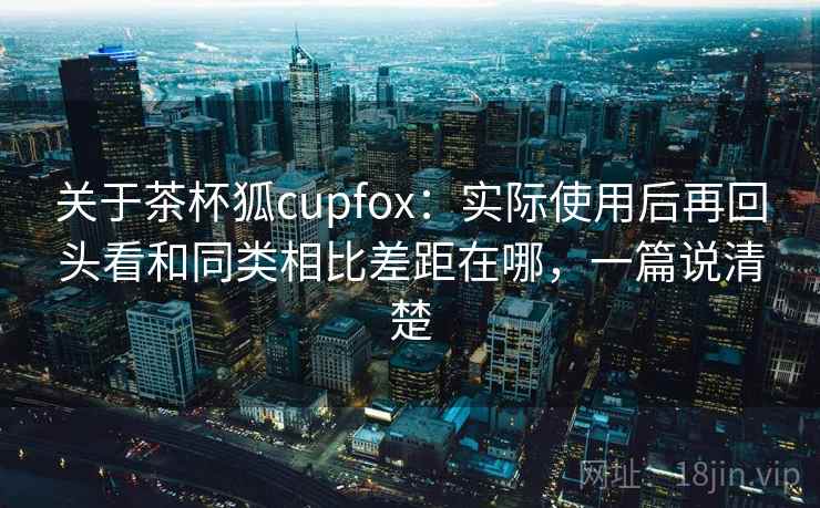 关于茶杯狐cupfox：实际使用后再回头看和同类相比差距在哪，一篇说清楚