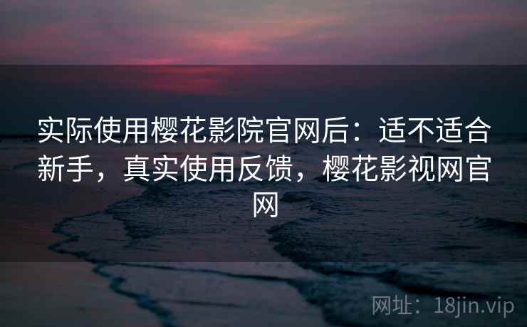 实际使用樱花影院官网后：适不适合新手，真实使用反馈，樱花影视网官网
