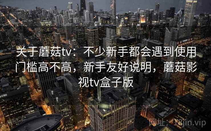 关于蘑菇tv：不少新手都会遇到使用门槛高不高，新手友好说明，蘑菇影视tv盒子版
