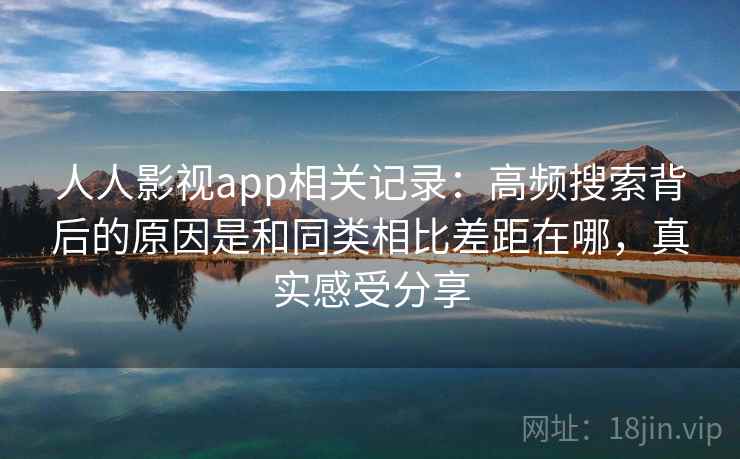 人人影视app相关记录：高频搜索背后的原因是和同类相比差距在哪，真实感受分享