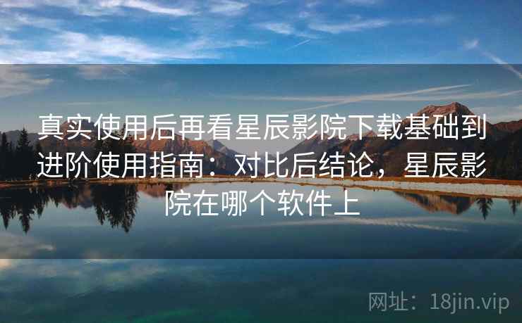 真实使用后再看星辰影院下载基础到进阶使用指南：对比后结论，星辰影院在哪个软件上