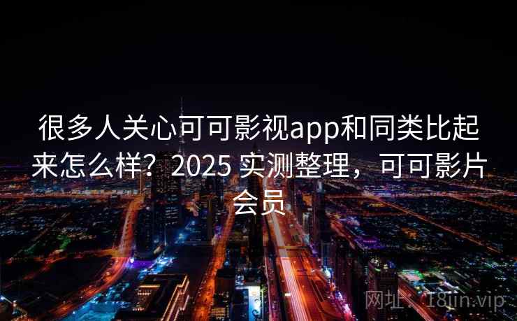 很多人关心可可影视app和同类比起来怎么样？2025 实测整理，可可影片会员