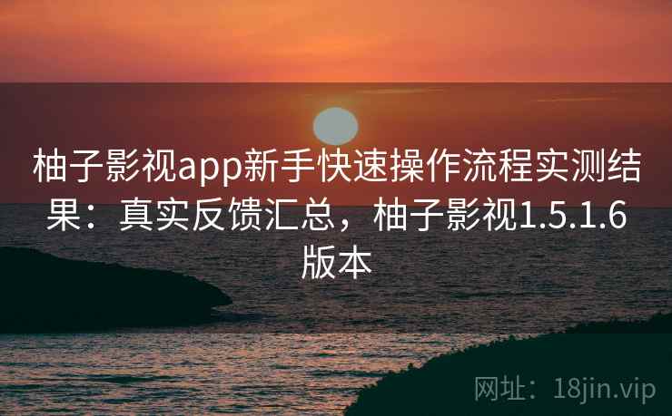 柚子影视app新手快速操作流程实测结果：真实反馈汇总，柚子影视1.5.1.6版本