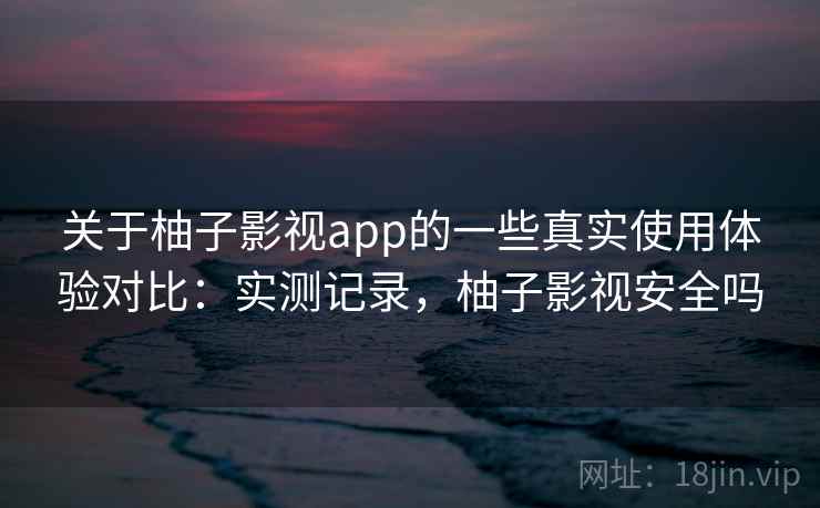 关于柚子影视app的一些真实使用体验对比：实测记录，柚子影视安全吗