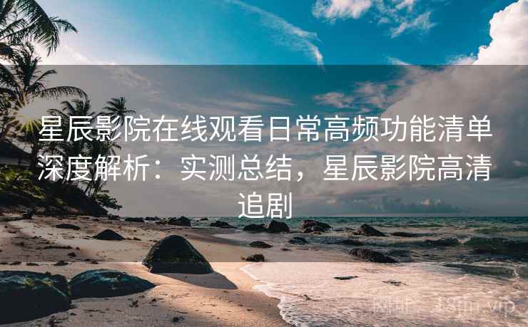 星辰影院在线观看日常高频功能清单深度解析：实测总结，星辰影院高清追剧