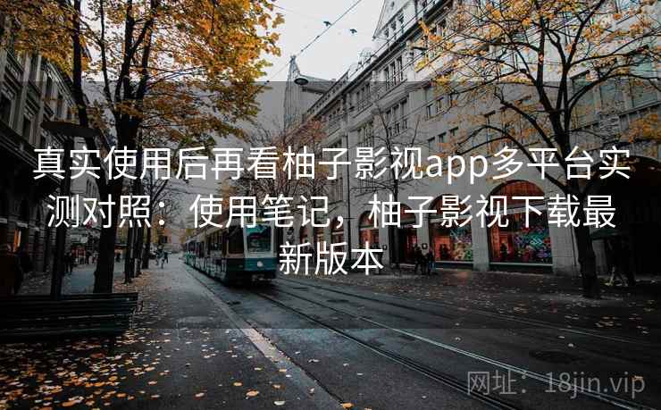 真实使用后再看柚子影视app多平台实测对照：使用笔记，柚子影视下载最新版本