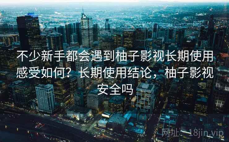不少新手都会遇到柚子影视长期使用感受如何？长期使用结论，柚子影视安全吗