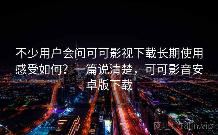 不少用户会问可可影视下载长期使用感受如何？一篇说清楚，可可影音安卓版下载