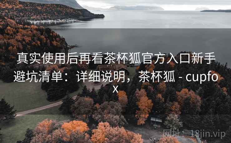 真实使用后再看茶杯狐官方入口新手避坑清单：详细说明，茶杯狐 - cupfox