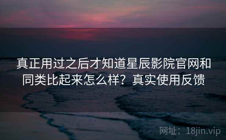 真正用过之后才知道星辰影院官网和同类比起来怎么样？真实使用反馈