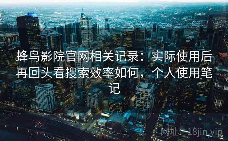 蜂鸟影院官网相关记录：实际使用后再回头看搜索效率如何，个人使用笔记