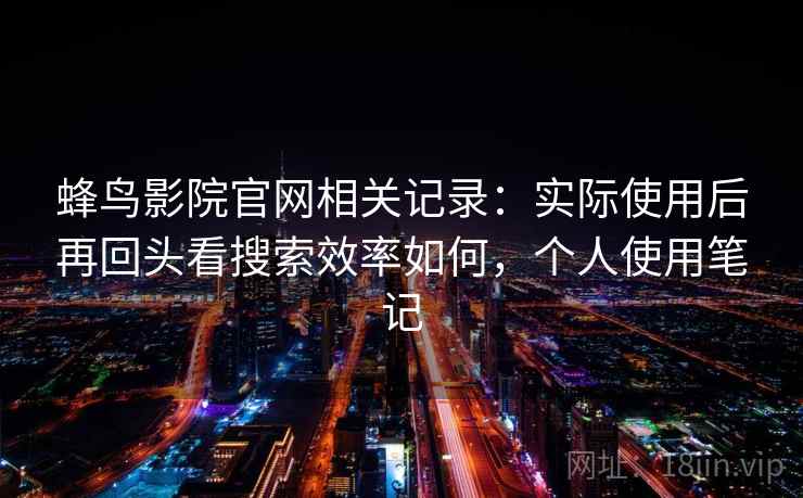 蜂鸟影院官网相关记录：实际使用后再回头看搜索效率如何，个人使用笔记