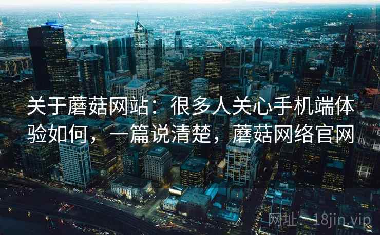 关于蘑菇网站：很多人关心手机端体验如何，一篇说清楚，蘑菇网络官网