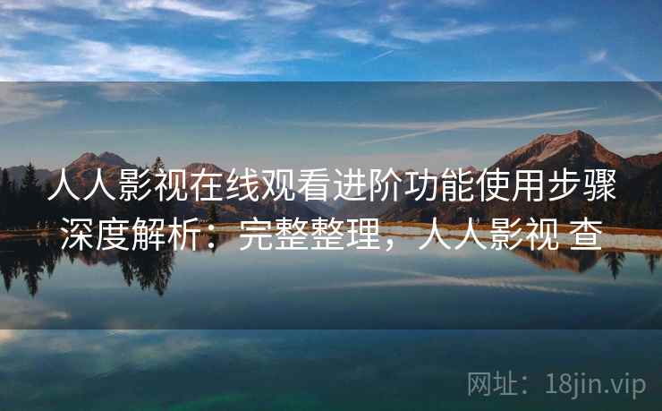 人人影视在线观看进阶功能使用步骤深度解析：完整整理，人人影视 查