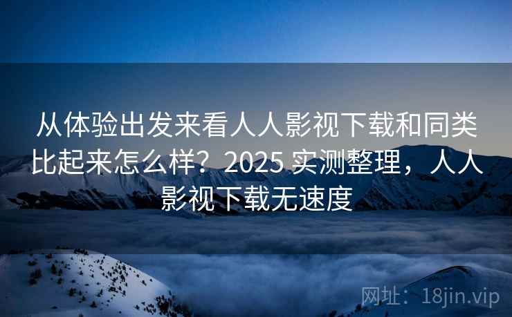 从体验出发来看人人影视下载和同类比起来怎么样？2025 实测整理，人人影视下载无速度