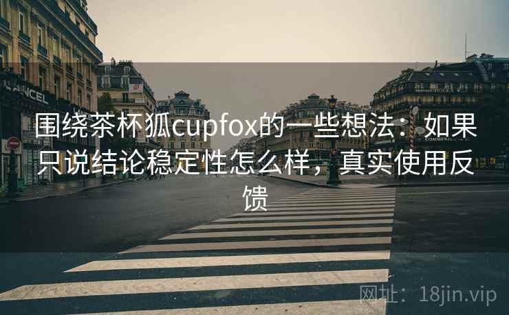 围绕茶杯狐cupfox的一些想法：如果只说结论稳定性怎么样，真实使用反馈