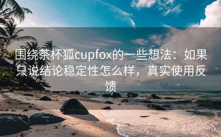 围绕茶杯狐cupfox的一些想法：如果只说结论稳定性怎么样，真实使用反馈
