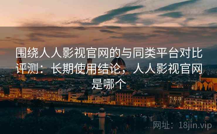 围绕人人影视官网的与同类平台对比评测：长期使用结论，人人影视官网是哪个