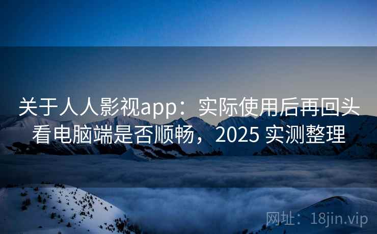 关于人人影视app：实际使用后再回头看电脑端是否顺畅，2025 实测整理