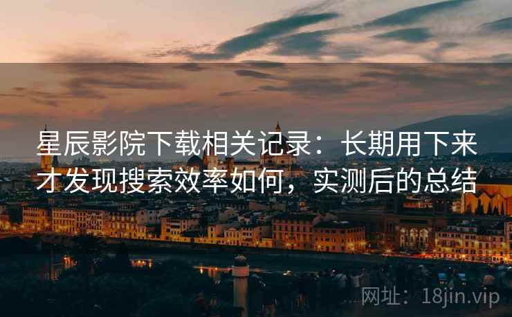 星辰影院下载相关记录：长期用下来才发现搜索效率如何，实测后的总结
