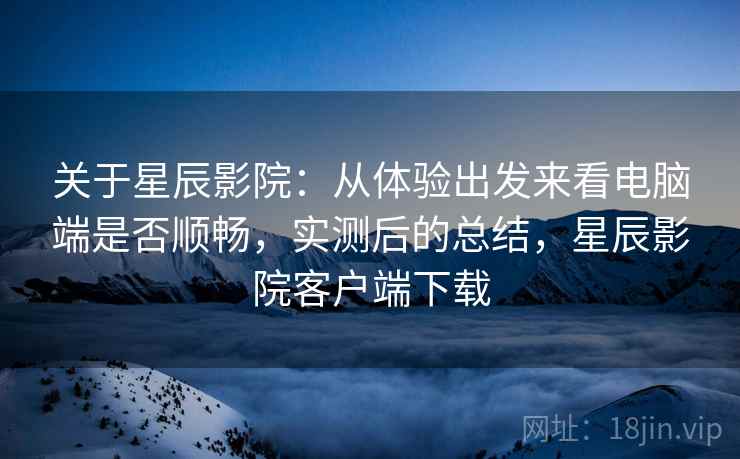 关于星辰影院:从体验出发来看电脑端是否顺畅,实测后的总结,星辰影院客户端下载 关于星辰影院:从体验出发来看电脑端是否顺畅,实测后的总结,星辰影院客户端下载