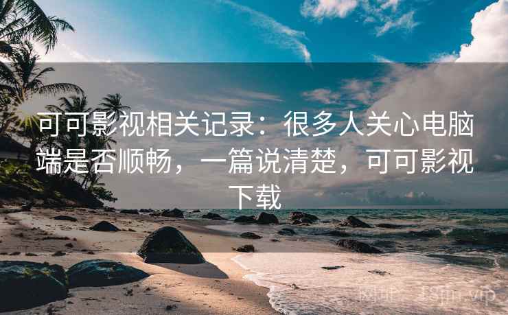 可可影视相关记录：很多人关心电脑端是否顺畅，一篇说清楚，可可影视下载
