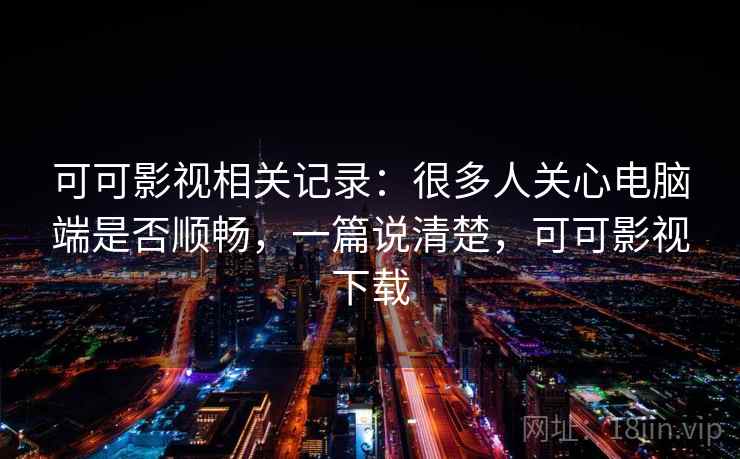 可可影视相关记录：很多人关心电脑端是否顺畅，一篇说清楚，可可影视下载