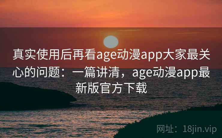 真实使用后再看age动漫app大家最关心的问题：一篇讲清，age动漫app最新版官方下载