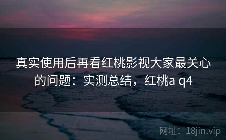 真实使用后再看红桃影视大家最关心的问题:实测总结,红桃a q4 真实使用后再看红桃影视大家最关心的问题:实测总结,红桃a q4