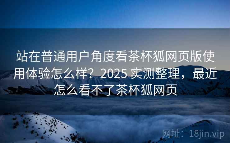 站在普通用户角度看茶杯狐网页版使用体验怎么样？2025 实测整理，最近怎么看不了茶杯狐网页