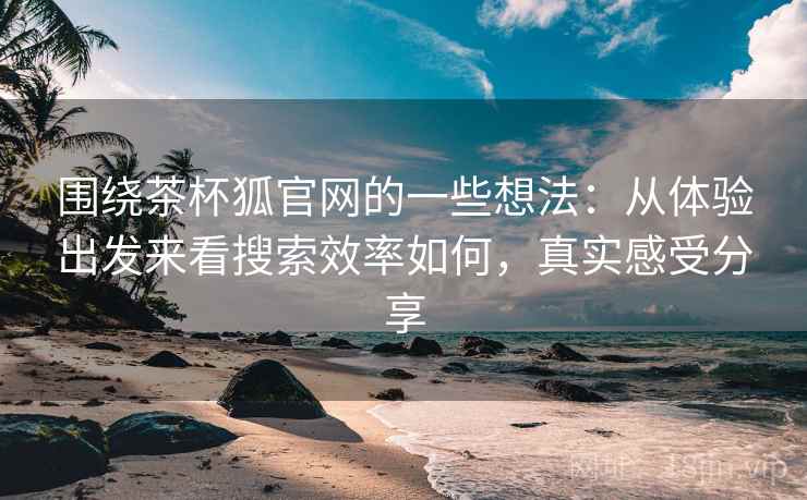 围绕茶杯狐官网的一些想法：从体验出发来看搜索效率如何，真实感受分享