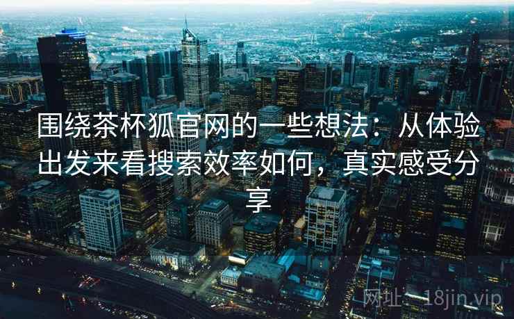 围绕茶杯狐官网的一些想法：从体验出发来看搜索效率如何，真实感受分享