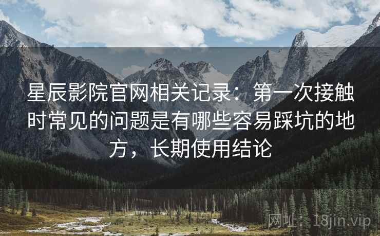 星辰影院官网相关记录：第一次接触时常见的问题是有哪些容易踩坑的地方，长期使用结论