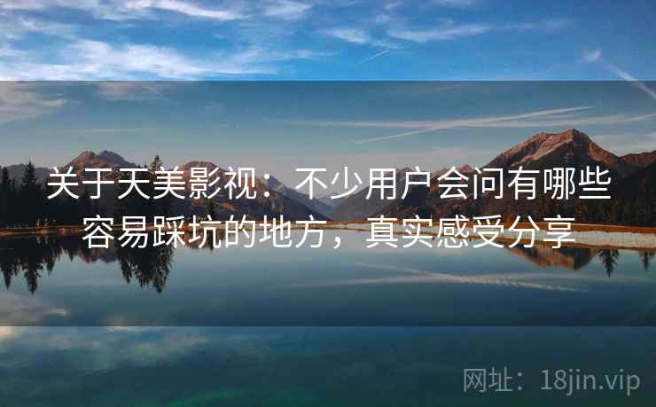 关于天美影视：不少用户会问有哪些容易踩坑的地方，真实感受分享