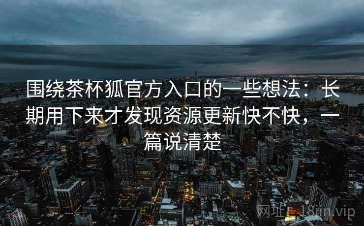 围绕茶杯狐官方入口的一些想法：长期用下来才发现资源更新快不快，一篇说清楚